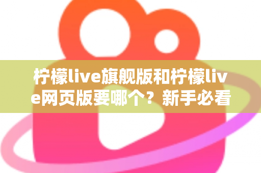 柠檬live旗舰版和柠檬live网页版要哪个?新手必看的全方位选择指南与实用建议 柠檬live旗舰版和柠檬live网页版要哪个?新手必看的全方位选择指南与实用建议