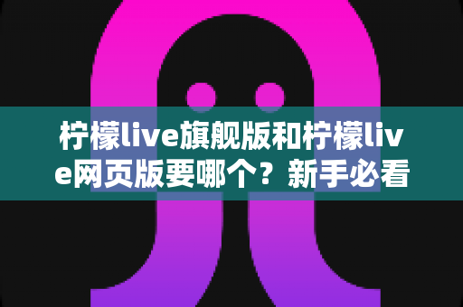 柠檬live旗舰版和柠檬live网页版要哪个?新手必看的全方位选择指南与实用建议 柠檬live旗舰版和柠檬live网页版要哪个?新手必看的全方位选择指南与实用建议