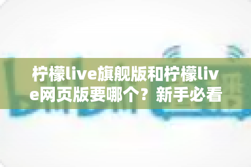 柠檬live旗舰版和柠檬live网页版要哪个?新手必看的全方位选择指南与实用建议 柠檬live旗舰版和柠檬live网页版要哪个?新手必看的全方位选择指南与实用建议