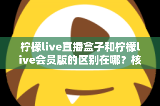 柠檬live直播盒子和柠檬live会员版的区别在哪?核心差异全解析与实用选购指南 柠檬live直播盒子和柠檬live会员版的区别在哪?核心差异全解析与实用选购指南