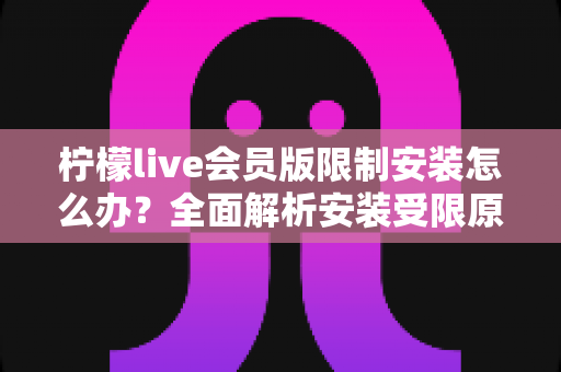 柠檬live会员版限制安装怎么办?全面解析安装受限原因与实用解决指南 柠檬live会员版限制安装怎么办?全面解析安装受限原因与实用解决指南