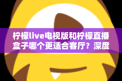 柠檬live电视版和柠檬直播盒子哪个更适合客厅？深度对比帮你选出最佳客厅观影方案