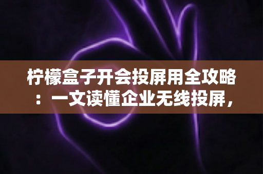 柠檬盒子开会投屏用全攻略：一文读懂企业无线投屏，轻松打造高效智能会议室