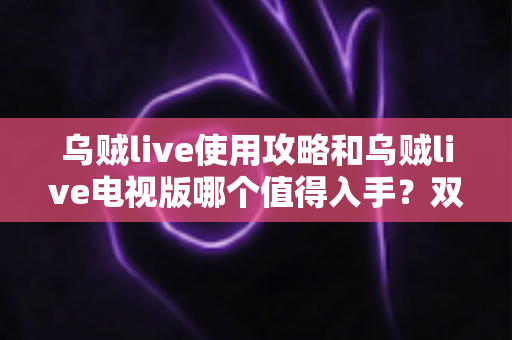 乌贼live使用攻略和乌贼live电视版哪个值得入手?双端深度对比与实操指南一文看懂 乌贼live使用攻略和乌贼live电视版哪个值得入手?双端深度对比与实操指南一文看懂