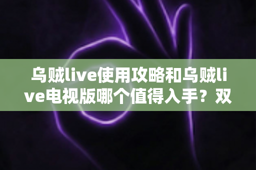 乌贼live使用攻略和乌贼live电视版哪个值得入手?双端深度对比与实操指南一文看懂 乌贼live使用攻略和乌贼live电视版哪个值得入手?双端深度对比与实操指南一文看懂