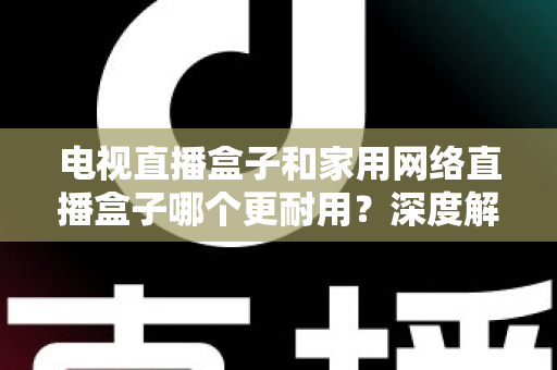 电视直播盒子和家用网络直播盒子哪个更耐用？深度解析助您买对不买贵