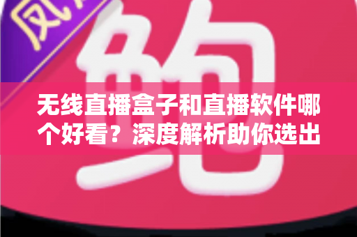 无线直播盒子和直播软件哪个好看？深度解析助你选出最佳观看方案