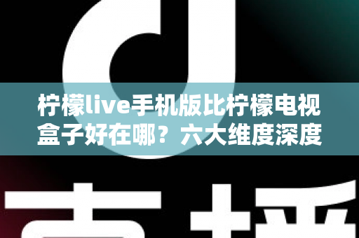 柠檬live手机版比柠檬电视盒子好在哪？六大维度深度对比，帮你找到更省心的观影方案