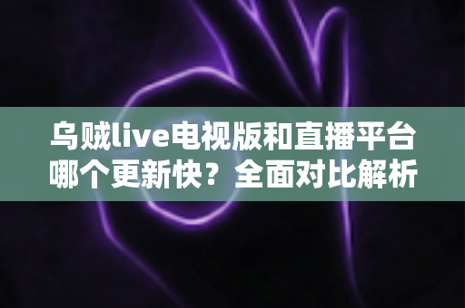 乌贼live电视版和直播平台哪个更新快？全面对比解析助你选对版本