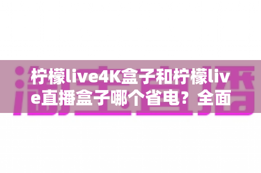 柠檬live4K盒子和柠檬live直播盒子哪个省电？全面功耗对比与实用省电指南