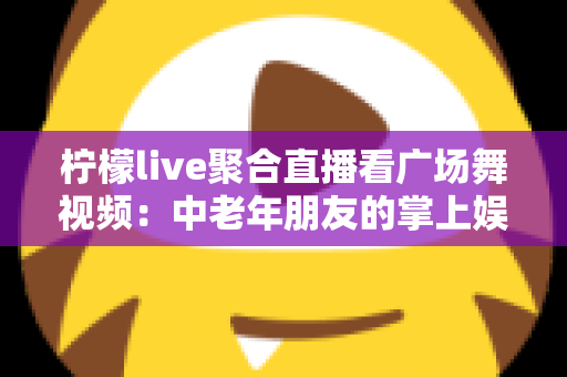 柠檬live聚合直播看广场舞视频:中老年朋友的掌上娱乐新选择 柠檬live聚合直播看广场舞视频:中老年朋友的掌上娱乐新选择