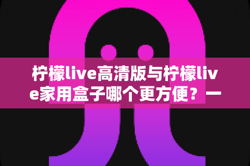 柠檬live高清版与柠檬live家用盒子哪个更方便？一站式深度对比与选购指南