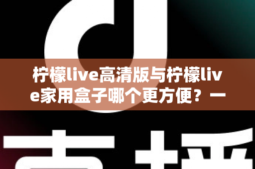 柠檬live高清版与柠檬live家用盒子哪个更方便？一站式深度对比与选购指南