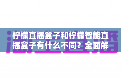 柠檬直播盒子和柠檬智能直播盒子有什么不同?全面解析两款设备的差异与选购指南 柠檬直播盒子和柠檬智能直播盒子有什么不同?全面解析两款设备的差异与选购指南