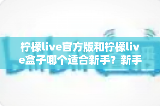 柠檬live官方版和柠檬live盒子哪个适合新手?新手入门选择完全指南 柠檬live官方版和柠檬live盒子哪个适合新手?新手入门选择完全指南