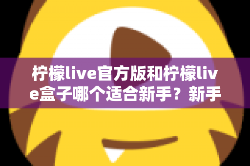 柠檬live官方版和柠檬live盒子哪个适合新手?新手入门选择完全指南 柠檬live官方版和柠檬live盒子哪个适合新手?新手入门选择完全指南