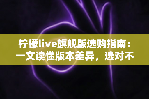柠檬live旗舰版选购指南:一文读懂版本差异,选对不选贵的实用攻略 柠檬live旗舰版选购指南:一文读懂版本差异,选对不选贵的实用攻略