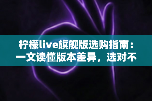柠檬live旗舰版选购指南:一文读懂版本差异,选对不选贵的实用攻略 柠檬live旗舰版选购指南:一文读懂版本差异,选对不选贵的实用攻略