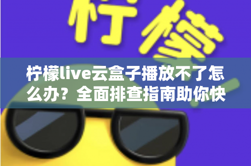 柠檬live云盒子播放不了怎么办？全面排查指南助你快速恢复流畅播放