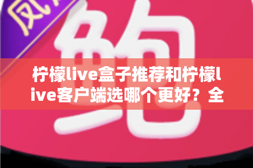 柠檬live盒子推荐和柠檬live客户端选哪个更好?全方位深度对比助你轻松做出正确选择 柠檬live盒子推荐和柠檬live客户端选哪个更好?全方位深度对比助你轻松做出正确选择
