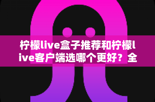 柠檬live盒子推荐和柠檬live客户端选哪个更好？全方位深度对比助你轻松做出正确选择
