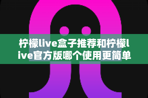 柠檬live盒子推荐和柠檬live官方版哪个使用更简单？一篇文章帮你选对版本