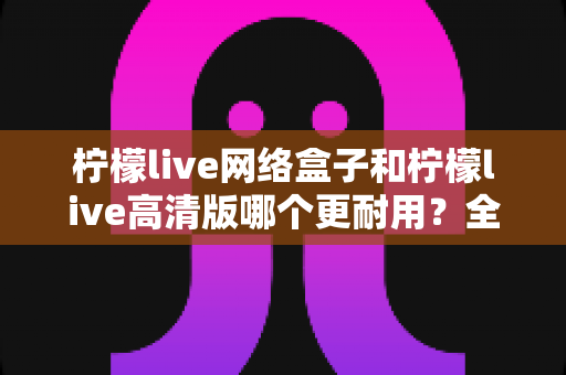 柠檬live网络盒子和柠檬live高清版哪个更耐用?全面解析两款设备的耐久性能与选购指南 柠檬live网络盒子和柠檬live高清版哪个更耐用?全面解析两款设备的耐久性能与选购指南