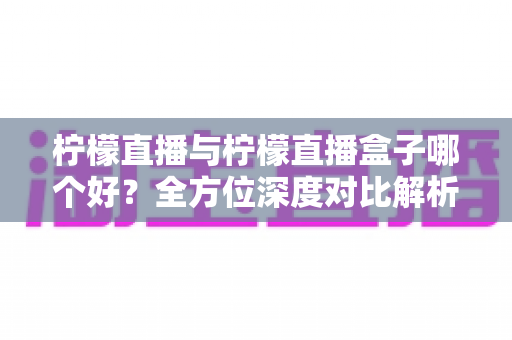 柠檬直播与柠檬直播盒子哪个好？全方位深度对比解析，帮你轻松做出最佳选择