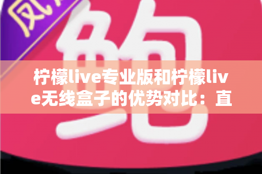 柠檬live专业版和柠檬live无线盒子的优势对比:直播从业者必备选购指南,一文看懂哪款更适合你 柠檬live专业版和柠檬live无线盒子的优势对比:直播从业者必备选购指南,一文看懂哪款更适合你