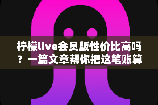 柠檬live会员版性价比高吗？一篇文章帮你把这笔账算明白