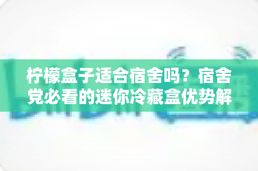 柠檬盒子适合宿舍吗？宿舍党必看的迷你冷藏盒优势解析、选购技巧与使用全攻略