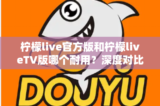 柠檬live官方版和柠檬liveTV版哪个耐用？深度对比解析帮你选对版本