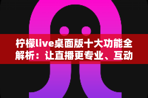 柠檬live桌面版十大功能全解析：让直播更专业、互动更高效的神器指南