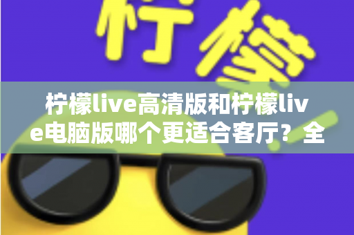 柠檬live高清版和柠檬live电脑版哪个更适合客厅？全面解析助你打造理想家庭观影体验