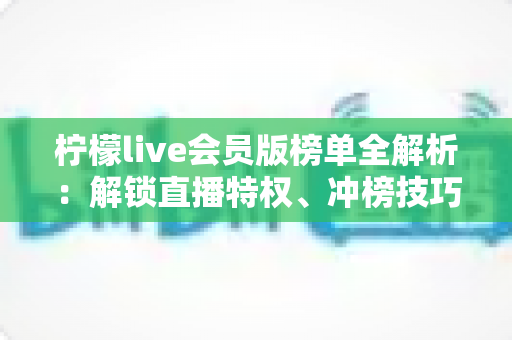 柠檬live会员版榜单全解析:解锁直播特权、冲榜技巧与常见问题一站式指南 柠檬live会员版榜单全解析:解锁直播特权、冲榜技巧与常见问题一站式指南