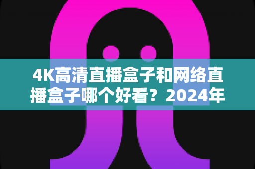 4K高清直播盒子和网络直播盒子哪个好看?2024年选购指南与深度对比全解析 4K高清直播盒子和网络直播盒子哪个好看?2024年选购指南与深度对比全解析