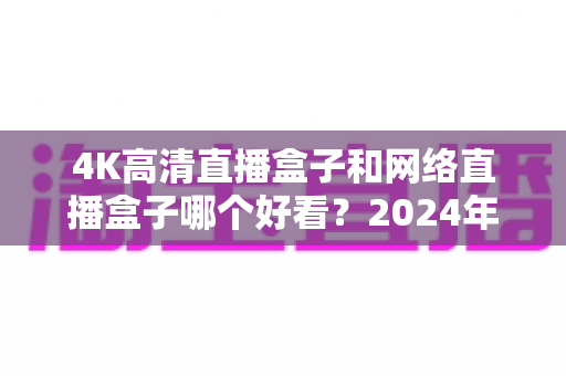 4K高清直播盒子和网络直播盒子哪个好看？2024年选购指南与深度对比全解析