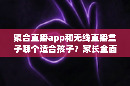 聚合直播app和无线直播盒子哪个适合孩子?家长全面解析与选购指南 聚合直播app和无线直播盒子哪个适合孩子?家长全面解析与选购指南
