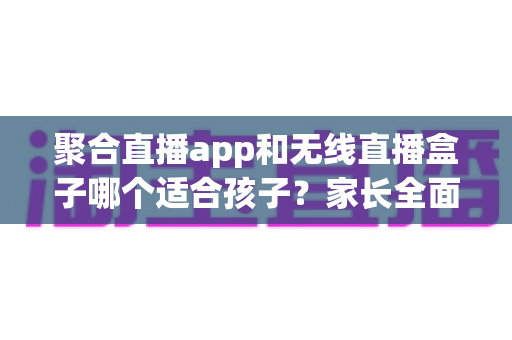聚合直播app和无线直播盒子哪个适合孩子?家长全面解析与选购指南 聚合直播app和无线直播盒子哪个适合孩子?家长全面解析与选购指南
