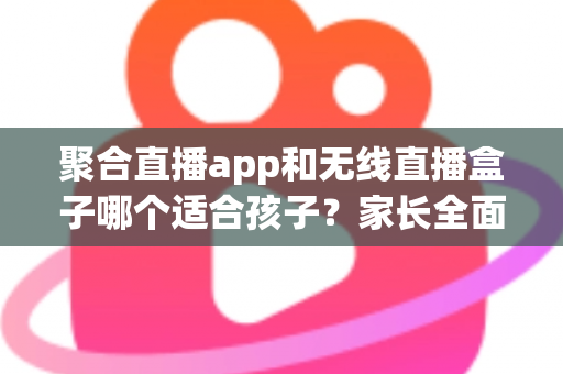 聚合直播app和无线直播盒子哪个适合孩子？家长全面解析与选购指南