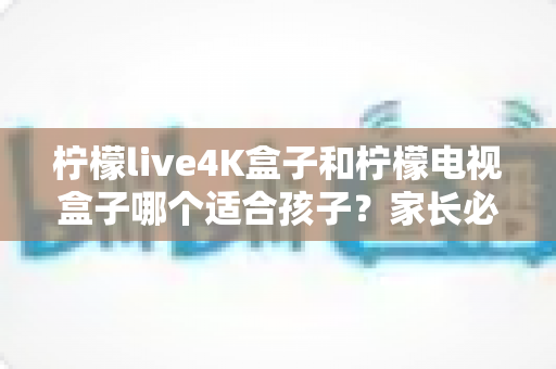 柠檬live4K盒子和柠檬电视盒子哪个适合孩子?家长必读的深度对比与选购指南 柠檬live4K盒子和柠檬电视盒子哪个适合孩子?家长必读的深度对比与选购指南