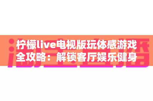 柠檬live电视版玩体感游戏全攻略：解锁客厅娱乐健身新方式，全家一起动起来