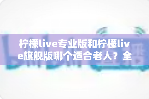 柠檬live专业版和柠檬live旗舰版哪个适合老人?全面对比分析帮您轻松做出最佳选择 柠檬live专业版和柠檬live旗舰版哪个适合老人?全面对比分析帮您轻松做出最佳选择