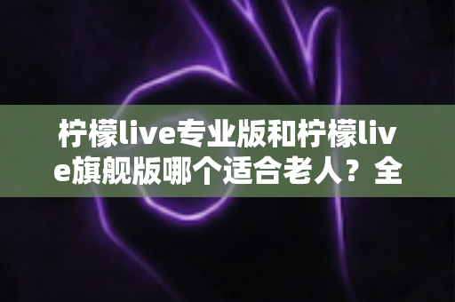 柠檬live专业版和柠檬live旗舰版哪个适合老人?全面对比分析帮您轻松做出最佳选择 柠檬live专业版和柠檬live旗舰版哪个适合老人?全面对比分析帮您轻松做出最佳选择