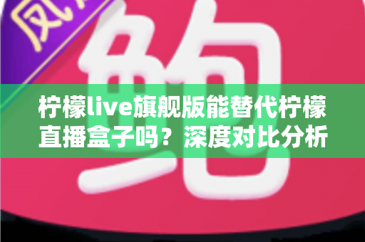 柠檬live旗舰版能替代柠檬直播盒子吗？深度对比分析与选购全指南