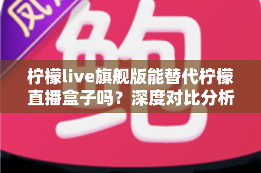 柠檬live旗舰版能替代柠檬直播盒子吗？深度对比分析与选购全指南
