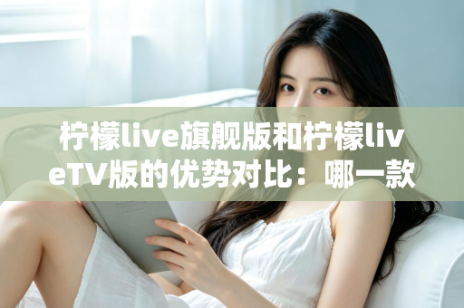柠檬live旗舰版和柠檬liveTV版的优势对比：哪一款更适合你？一文读懂两大版本差异