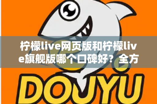 柠檬live网页版和柠檬live旗舰版哪个口碑好？全方位对比评测帮你选对版本