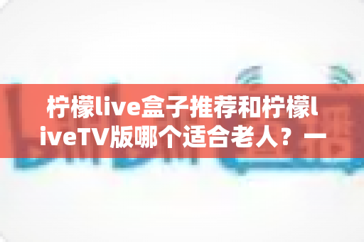 柠檬live盒子推荐和柠檬liveTV版哪个适合老人?一文看懂为长辈选对观影方案的最佳指南 柠檬live盒子推荐和柠檬liveTV版哪个适合老人?一文看懂为长辈选对观影方案的最佳指南