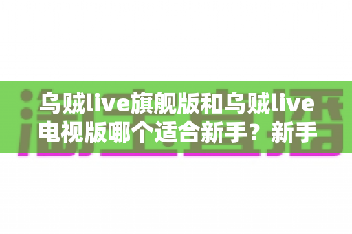乌贼live旗舰版和乌贼live电视版哪个适合新手？新手选版避坑指南与深度对比解析